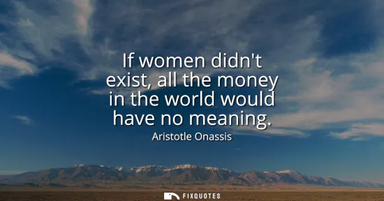 Small: If women didnt exist, all the money in the world would have no meaning