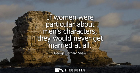 Small: If women were particular about mens characters, they would never get married at all - George Bernard Shaw