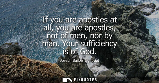 Small: If you are apostles at all, you are apostles, not of men, nor by man. Your sufficiency is of God