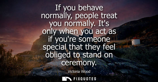 Small: If you behave normally, people treat you normally. Its only when you act as if youre someone special th