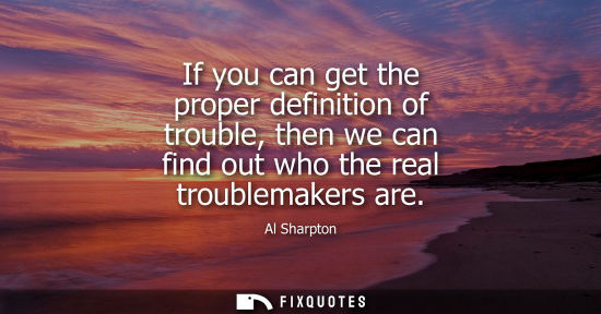 Small: If you can get the proper definition of trouble, then we can find out who the real troublemakers are
