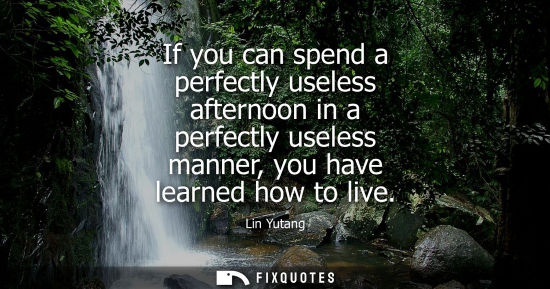 Small: If you can spend a perfectly useless afternoon in a perfectly useless manner, you have learned how to l