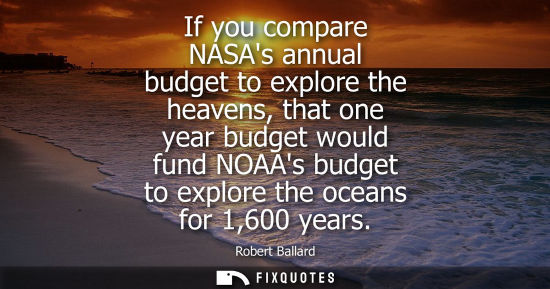 Small: If you compare NASAs annual budget to explore the heavens, that one year budget would fund NOAAs budget