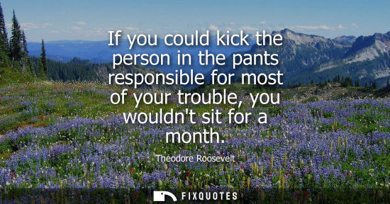 Small: If you could kick the person in the pants responsible for most of your trouble, you wouldnt sit for a month