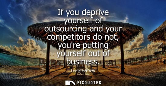 Small: If you deprive yourself of outsourcing and your competitors do not, youre putting yourself out of business