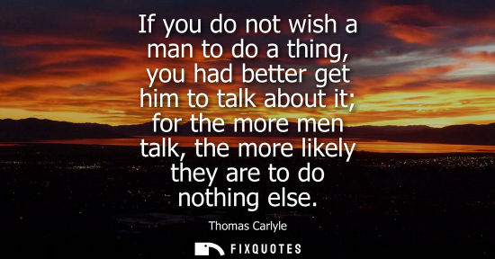 Small: If you do not wish a man to do a thing, you had better get him to talk about it for the more men talk, the mor