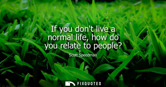 Small: If you dont live a normal life, how do you relate to people?