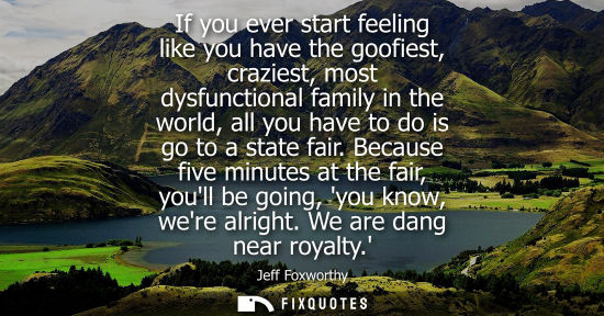 Small: If you ever start feeling like you have the goofiest, craziest, most dysfunctional family in the world,