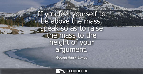 Small: If you feel yourself to be above the mass, speak so as to raise the mass to the height of your argument