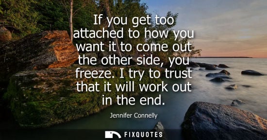 Small: If you get too attached to how you want it to come out the other side, you freeze. I try to trust that 