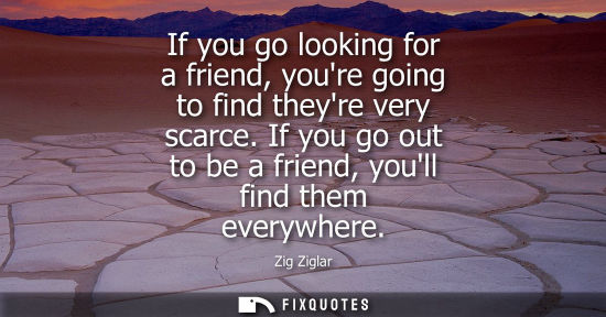 Small: If you go looking for a friend, youre going to find theyre very scarce. If you go out to be a friend, y