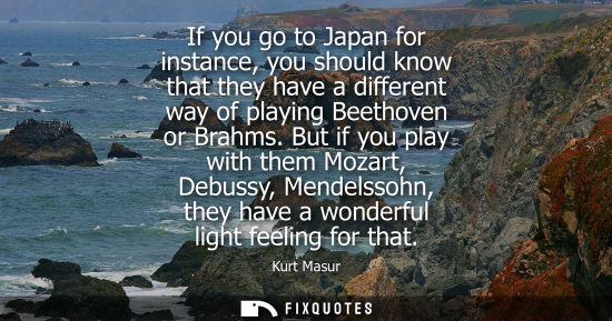 Small: If you go to Japan for instance, you should know that they have a different way of playing Beethoven or Brahms