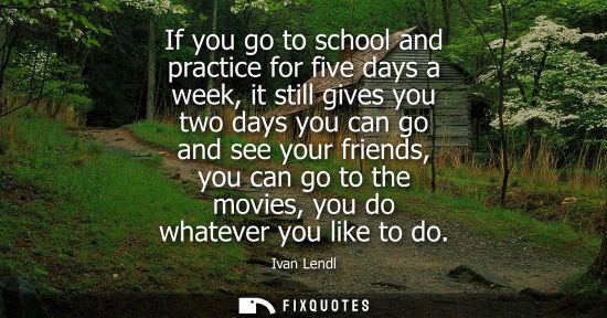 Small: If you go to school and practice for five days a week, it still gives you two days you can go and see y