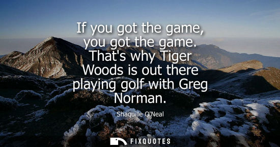 Small: If you got the game, you got the game. Thats why Tiger Woods is out there playing golf with Greg Norman