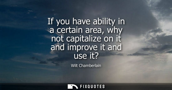 Small: If you have ability in a certain area, why not capitalize on it and improve it and use it?