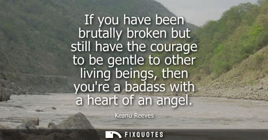 Small: If you have been brutally broken but still have the courage to be gentle to other living beings, then y