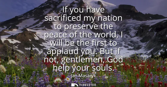 Small: If you have sacrificed my nation to preserve the peace of the world, I will be the first to applaud you. But i