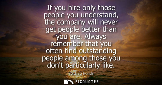 Small: If you hire only those people you understand, the company will never get people better than you are.