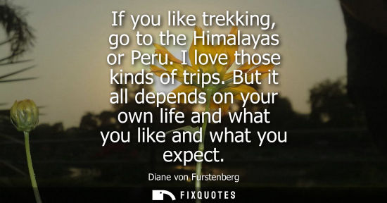 Small: If you like trekking, go to the Himalayas or Peru. I love those kinds of trips. But it all depends on y