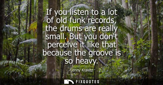 Small: Lenny Kravitz: If you listen to a lot of old funk records, the drums are really small. But you dont perceive i