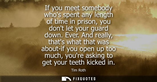 Small: If you meet somebody whos spent any length of time in prison, you dont let your guard down. Ever. And really, 