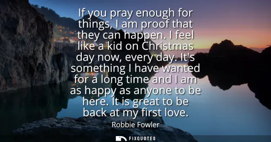 Small: If you pray enough for things, I am proof that they can happen. I feel like a kid on Christmas day now, every 