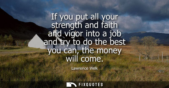 Small: If you put all your strength and faith and vigor into a job and try to do the best you can, the money will com