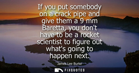 Small: If you put somebody on a crack pipe and give them a 9 mm Baretta, you dont have to be a rocket scientis
