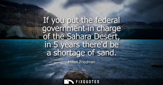 Small: If you put the federal government in charge of the Sahara Desert, in 5 years thered be a shortage of sa