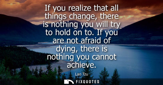 Small: If you realize that all things change, there is nothing you will try to hold on to. If you are not afraid of d