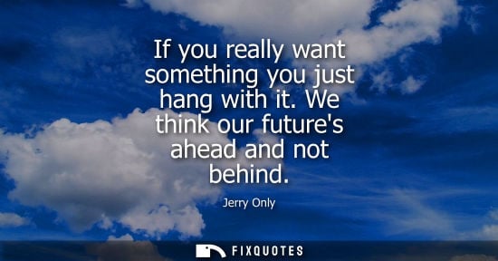 Small: If you really want something you just hang with it. We think our futures ahead and not behind