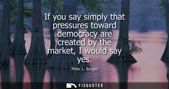 Small: If you say simply that pressures toward democracy are created by the market, I would say yes