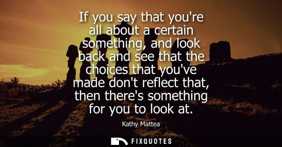 Small: If you say that youre all about a certain something, and look back and see that the choices that youve 