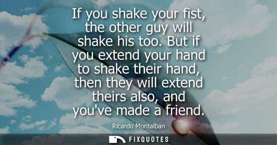 Small: If you shake your fist, the other guy will shake his too. But if you extend your hand to shake their ha