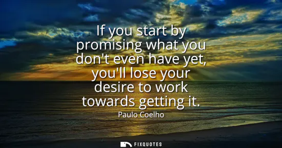 Small: If you start by promising what you dont even have yet, youll lose your desire to work towards getting it