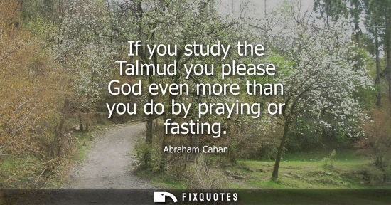 Small: If you study the Talmud you please God even more than you do by praying or fasting