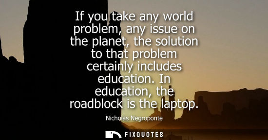 Small: If you take any world problem, any issue on the planet, the solution to that problem certainly includes