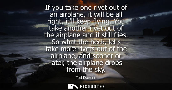 Small: If you take one rivet out of an airplane, it will be all right, itll keep flying. You take another rive
