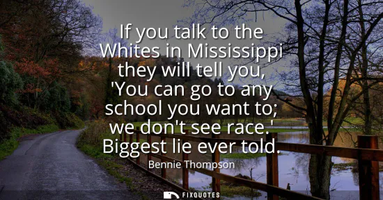 Small: If you talk to the Whites in Mississippi they will tell you, You can go to any school you want to we dont see 