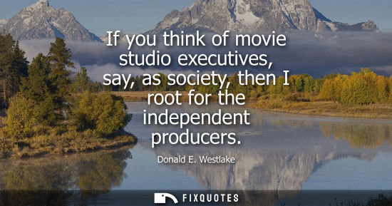Small: If you think of movie studio executives, say, as society, then I root for the independent producers