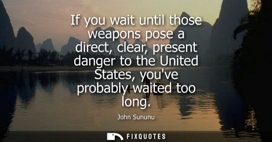 Small: John Sununu: If you wait until those weapons pose a direct, clear, present danger to the United States, youve 