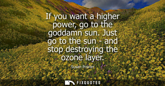 Small: If you want a higher power, go to the goddamn sun. Just go to the sun - and stop destroying the ozone l
