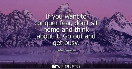 Small: If you want to conquer fear, dont sit home and think about it. Go out and get busy
