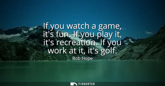 Small: If you watch a game, its fun. If you play it, its recreation. If you work at it, its golf