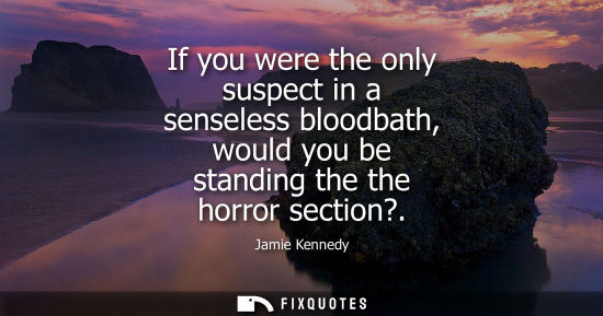 Small: If you were the only suspect in a senseless bloodbath, would you be standing the the horror section?