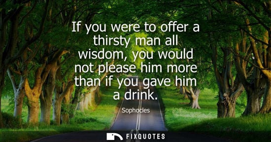 Small: If you were to offer a thirsty man all wisdom, you would not please him more than if you gave him a dri