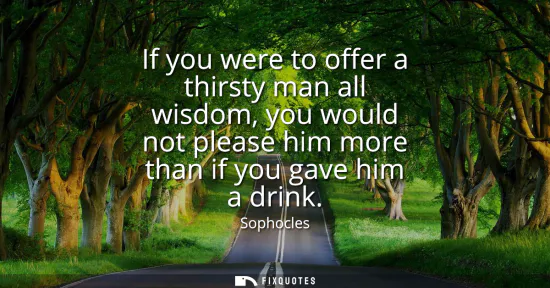 Small: If you were to offer a thirsty man all wisdom, you would not please him more than if you gave him a drink