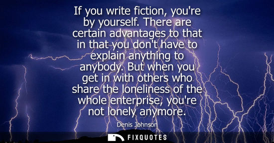 Small: If you write fiction, youre by yourself. There are certain advantages to that in that you dont have to 