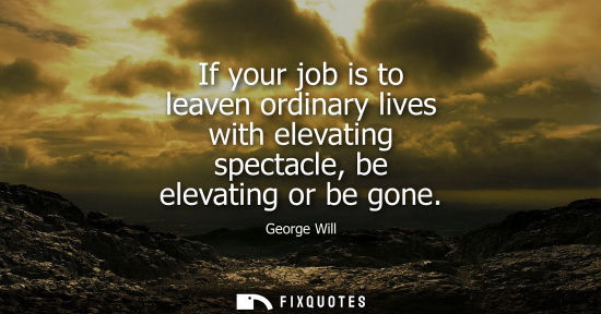 Small: If your job is to leaven ordinary lives with elevating spectacle, be elevating or be gone - George Will