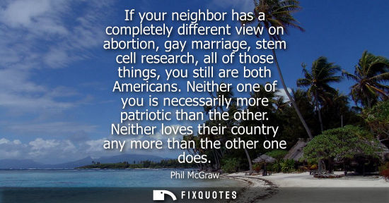 Small: If your neighbor has a completely different view on abortion, gay marriage, stem cell research, all of those t